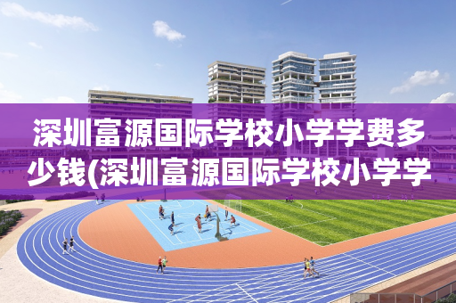 深圳富源国际学校小学学费多少钱(深圳富源国际学校小学学费多少钱一个月)