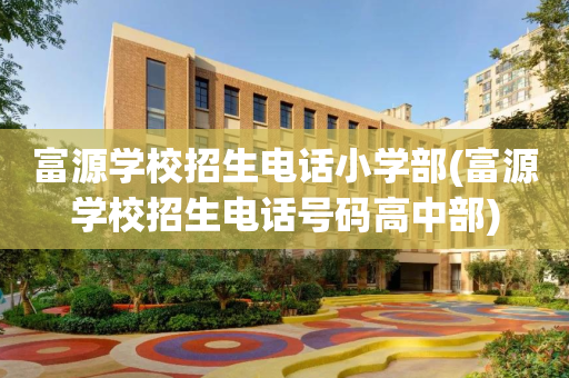 富源学校招生电话小学部(富源学校招生电话号码高中部)