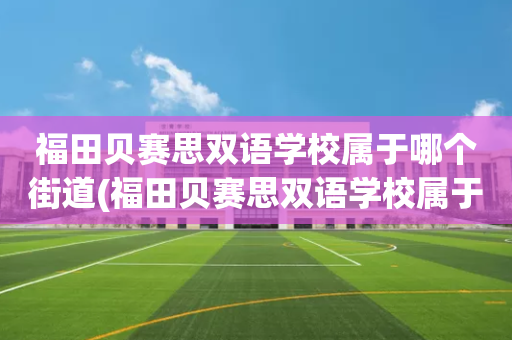 福田贝赛思双语学校属于哪个街道(福田贝赛思双语学校属于哪个街道办事处)