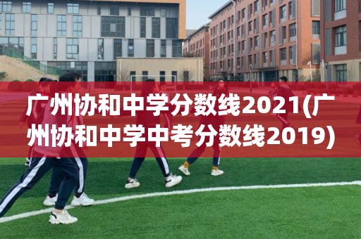 广州协和中学分数线2021(广州协和中学中考分数线2019)