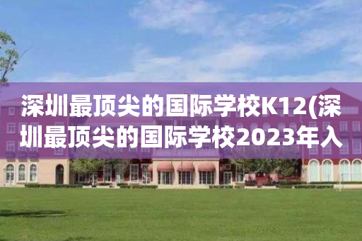 深圳最顶尖的国际学校K12(深圳最顶尖的国际学校2023年入取)