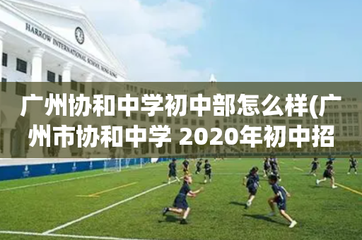 广州协和中学初中部怎么样(广州市协和中学 2020年初中招生)