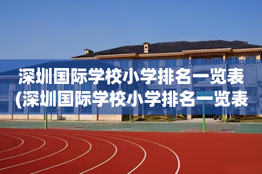 深圳国际学校小学排名一览表(深圳国际学校小学排名一览表和收费)