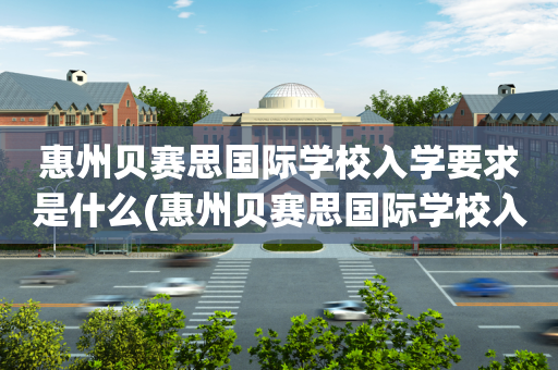 惠州贝赛思国际学校入学要求是什么(惠州贝赛思国际学校入学要求是什么样的)