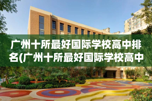 广州十所最好国际学校高中排名(广州十所最好国际学校高中排名第几)