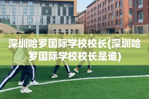 深圳哈罗国际学校校长(深圳哈罗国际学校校长是谁)