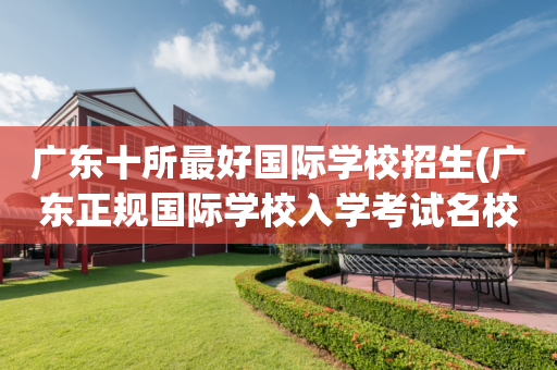 广东十所最好国际学校招生(广东正规国际学校入学考试名校)