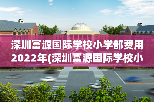 深圳富源国际学校小学部费用2022年(深圳富源国际学校小学部费用2022年多少钱)