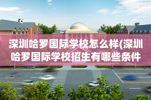 深圳哈罗国际学校怎么样(深圳哈罗国际学校招生有哪些条件)