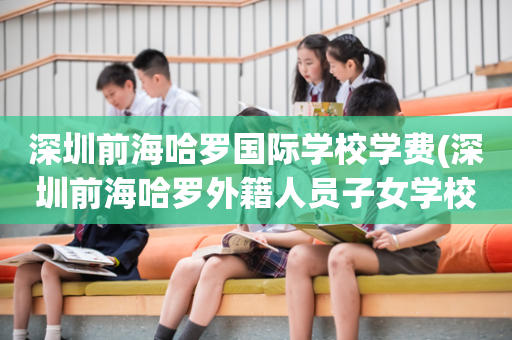 深圳前海哈罗国际学校学费(深圳前海哈罗外籍人员子女学校建设中)