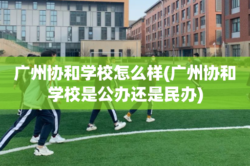 广州协和学校怎么样(广州协和学校是公办还是民办)