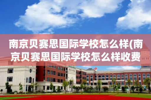 南京贝赛思国际学校怎么样(南京贝赛思国际学校怎么样收费)