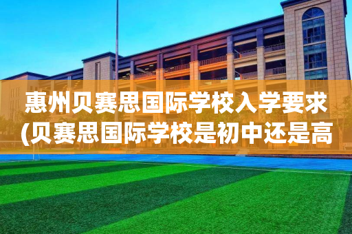 惠州贝赛思国际学校入学要求(贝赛思国际学校是初中还是高中)