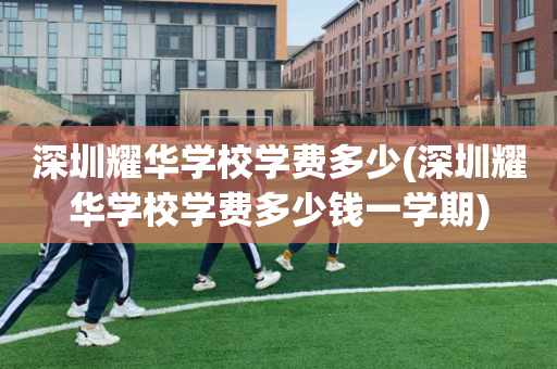 深圳耀华学校学费多少(深圳耀华学校学费多少钱一学期)