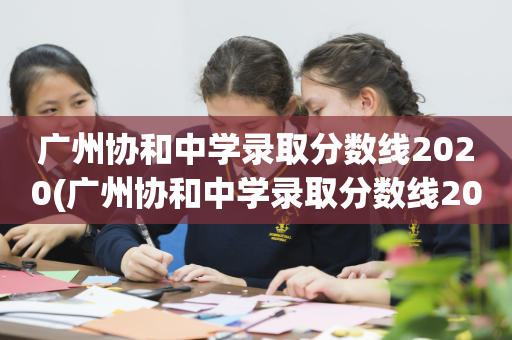 广州协和中学录取分数线2020(广州协和中学录取分数线2020年)