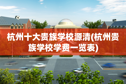 杭州十大贵族学校源清(杭州贵族学校学费一览表)