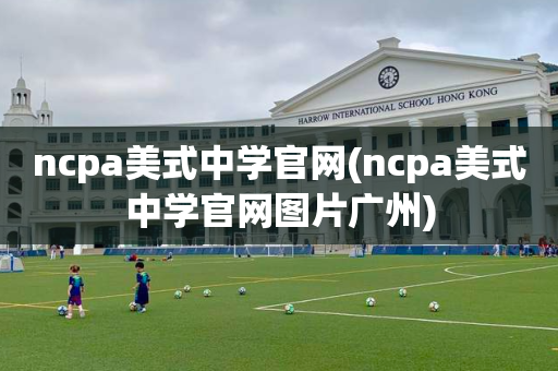 ncpa美式中学官网(ncpa美式中学官网图片广州)