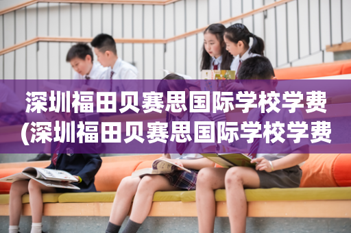 深圳福田贝赛思国际学校学费(深圳福田贝赛思国际学校学费多少钱?)