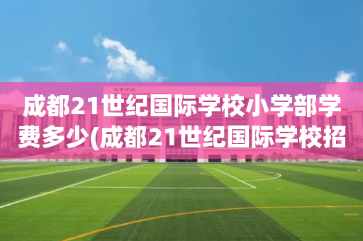 成都21世纪国际学校小学部学费多少(成都21世纪国际学校招生有条件限制吗)