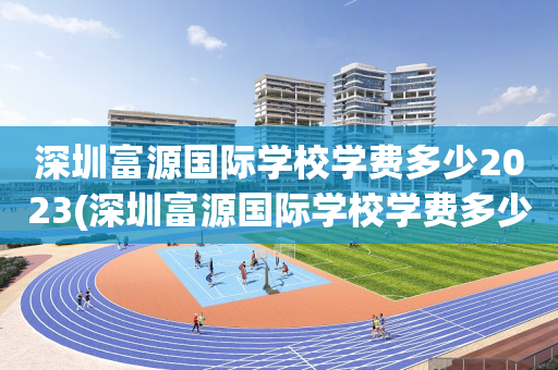 深圳富源国际学校学费多少2023(深圳富源国际学校学费多少2023年)