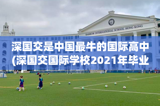 深国交是中国最牛的国际高中(深国交国际学校2021年毕业生去向)