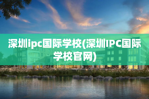 深圳ipc国际学校(深圳IPC国际学校官网)