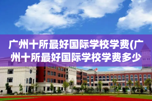 广州十所最好国际学校学费(广州十所最好国际学校学费多少钱)