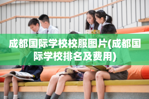 成都国际学校校服图片(成都国际学校排名及费用)