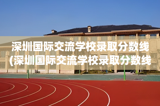 深圳国际交流学校录取分数线(深圳国际交流学校录取分数线是多少)