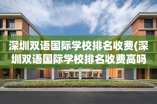 深圳双语国际学校排名收费(深圳双语国际学校排名收费高吗)