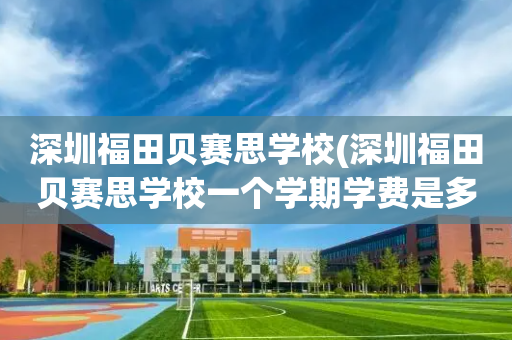 深圳福田贝赛思学校(深圳福田贝赛思学校一个学期学费是多少?)