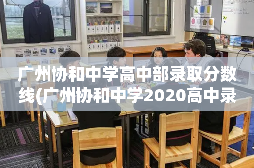 广州协和中学高中部录取分数线(广州协和中学2020高中录取分数线)