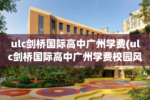 ulc剑桥国际高中广州学费(ulc剑桥国际高中广州学费校园风景)