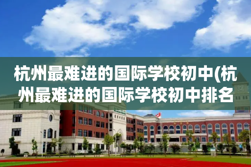 杭州最难进的国际学校初中(杭州最难进的国际学校初中排名)