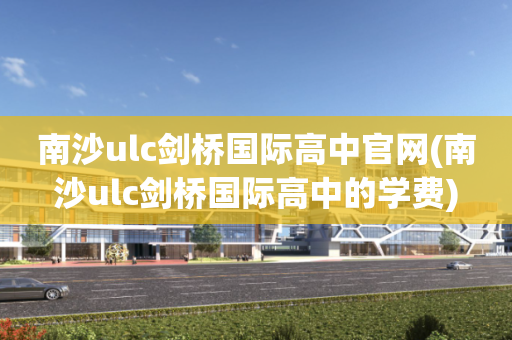 南沙ulc剑桥国际高中官网(南沙ulc剑桥国际高中的学费)