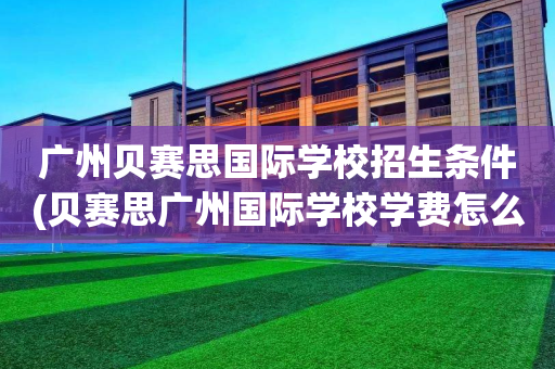 广州贝赛思国际学校招生条件(贝赛思广州国际学校学费怎么样)