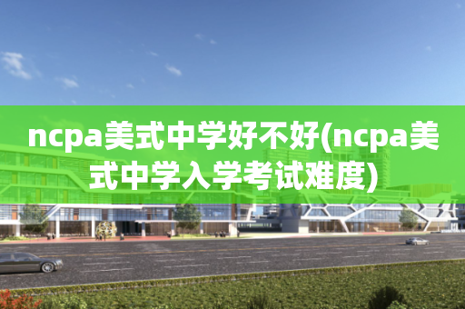 ncpa美式中学好不好(ncpa美式中学入学考试难度)