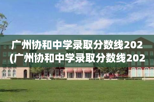 广州协和中学录取分数线202(广州协和中学录取分数线2020年)