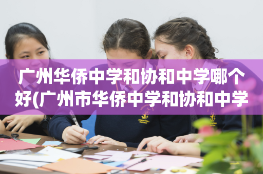 广州华侨中学和协和中学哪个好(广州市华侨中学和协和中学哪个好)