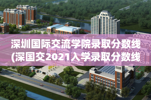 深圳国际交流学院录取分数线(深国交2021入学录取分数线)