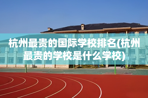 杭州最贵的国际学校排名(杭州最贵的学校是什么学校)