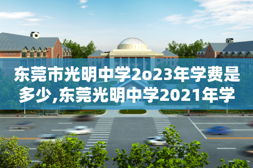 东莞市光明中学2o23年学费是多少,东莞光明中学2021年学费