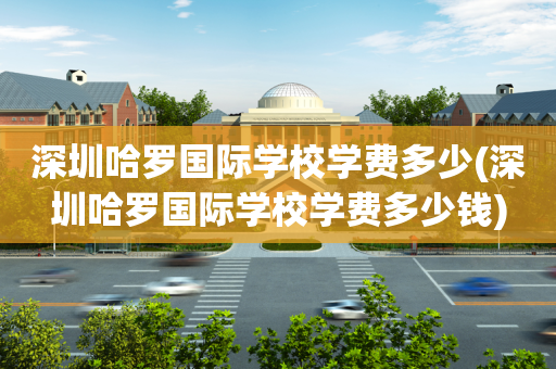 深圳哈罗国际学校学费多少(深圳哈罗国际学校学费多少钱)