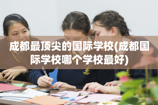 成都最顶尖的国际学校(成都国际学校哪个学校最好)