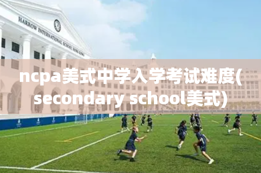 ncpa美式中学入学考试难度(secondary school美式)