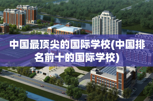 中国最顶尖的国际学校(中国排名前十的国际学校)
