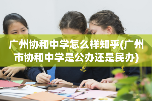 广州协和中学怎么样知乎(广州市协和中学是公办还是民办)