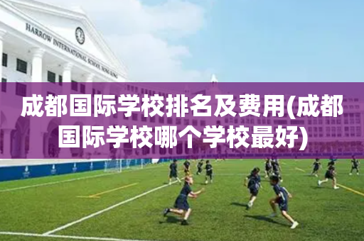 成都国际学校排名及费用(成都国际学校哪个学校最好)