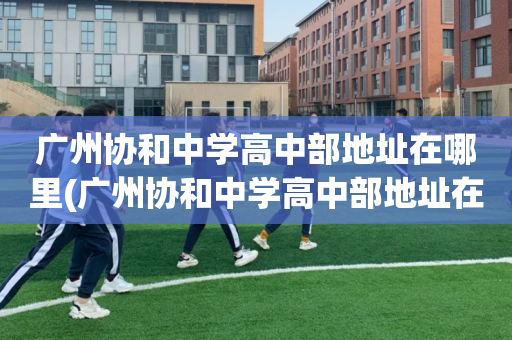 广州协和中学高中部地址在哪里(广州协和中学高中部地址在哪里呀)