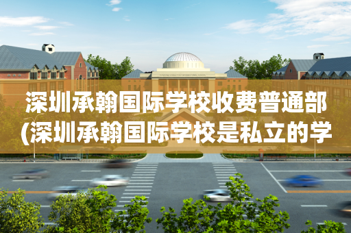 深圳承翰国际学校收费普通部(深圳承翰国际学校是私立的学校吗)